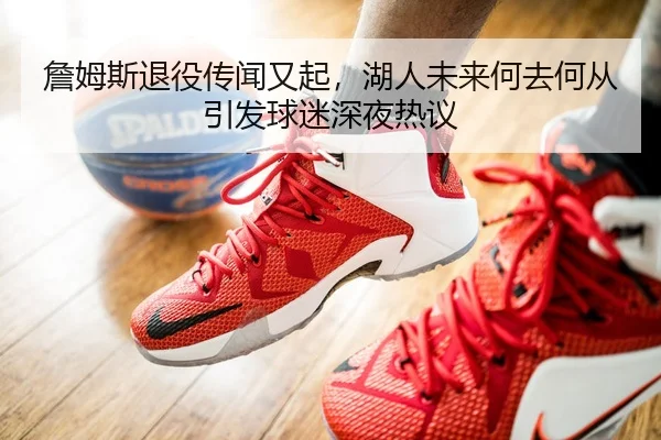 詹姆斯退役传闻又起，湖人未来何去何从引发球迷深夜热议